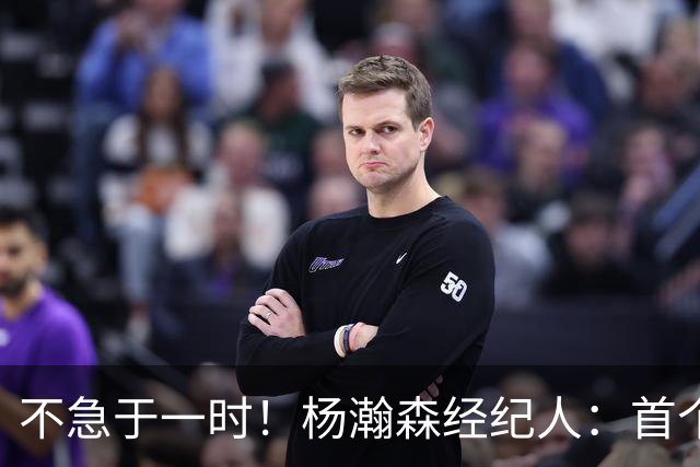 不急于一时！杨瀚森经纪人：首个NBA赛季挑战大，对下年充满信心