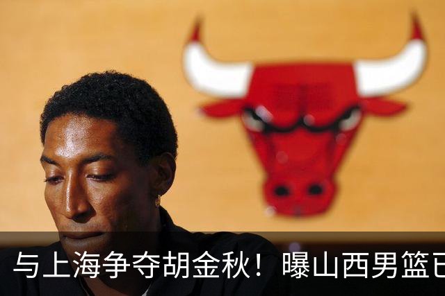 与上海争夺胡金秋！曝山西男篮已向广厦发起报价