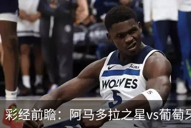彩经前瞻：阿马多拉之星vs葡萄牙体育，葡超豪门新赛季揭幕战