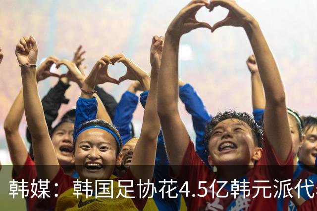 韩媒：韩国足协花4.5亿韩元派代表团督战，结果却缺席首战